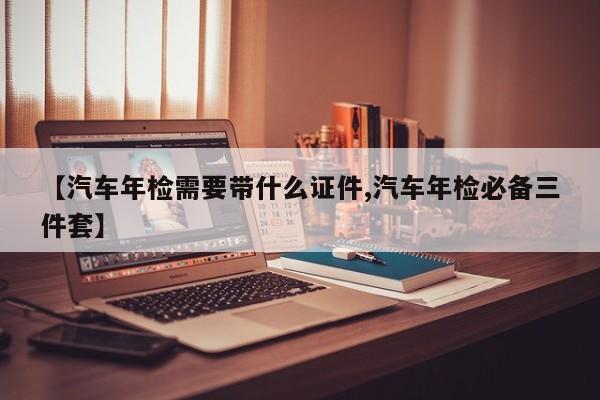 【汽车年检需要带什么证件,汽车年检必备三件套】